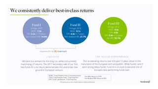 Our accelerating returns over the past 12 years attest to the
maturation of the European tech ecosystem. While Funds I and II
were strong debut funds, Fund III is on track to become one of
Europe’s best performing funds ever.
L I Q U I D I T Y T O P D E C I L E P E R F O R M A N C E
We back our winners for the long run, while concurrently
maximising LP returns. The 2017 secondary sale of our ﬁrst
two funds for a 4x return demonstrates this and broke new
ground in European venture.
We consistently deliver best-in-class returns
Fund II
Vintage 2010
MOIC: 8.1x
DPI: 4.4x in 7 years
Net realised IRR: 27.7%
Fund III
Vintage 2014
MOIC: 9.5x
TVPI: 6.6x
DPI: 0.6x in 5 years
Net IRR: 55.1%
Fund I
Vintage 2007
MOIC: 7.2x
DPI: 3.2x in 10 years
Net realised IRR: 14.6%
Acquired in 2017 by
Past performance is not a reliable indicator of future performance.
MOIC: Total Portfolio Value / Cost of Investment
TVPI: Total Portfolio Value / Total Fund Size
DPI: Total Cash Returns / Total Fund Size
Net IRR: Based on TVPI
Net Realised IRR: Based on DPI
 