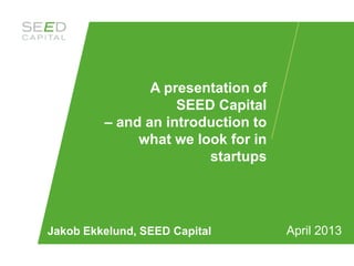 A presentation of
                    SEED Capital
         – and an introduction to
              what we look for in
                        startups




Jakob Ekkelund, SEED Capital        April 2013
 