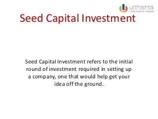 Seed Capital Investment
Seed Capital Investment refers to the initial
round of investment required in setting up
a company, one that would help get your
idea off the ground.
 