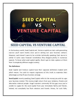 SEED CAPITAL VS VENTURE CAPITAL
In the business world, Seed Capital and Venture capital are twin cash generating
sources you'll want mainly once you’re setting out your business venture.
However, each doesn't seem to be a similar technically speaking. Each source is
similar in some cases however nonetheless they disagree plenty in numerous
aspects. To know what seed capital signify, there's got to take a glance at them
from 3 completely different angles namely:
The Definitions
Seed Capital and Venture capital have their separate definitions loaded with
which means. You wish to require cognizance of this truth to maximize their
advantages as they fit your business arrange.
Seed Capital: merely speaking, Seed Capital refers to the money you wish to urge
your business started. This money might return from your relations, friends and
alternative external people. Angel investors commonly fill the gap once you’re
unable to supply for the seed capital from your immediate family and friends.
Indeed, not everybody has flush relations and friends. Hence, for such folks,
 