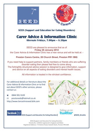 SEED (Support and Education for Eating Disorders)

           Carer Advice & Information Clinic
                       Alternate Fridays, 7.00pm – 8.30pm

                   SEED are pleased to announce that as of
                            Friday 20 January 2012
   the Carer Advice & Information Clinic has a new venue and will be held at: -

          Preston Carers Centre, 28 Church Street, Preston PR1 3BQ

If you need help to support partners, family members or friends who are suffering
               disorder eating then please feel free to come along.
The fortnightly structured advice session is designed to give information, support
      and advice on all aspects of eating disorders and mental health issues.

                 All information is treated in the strictest confidence.


For additional details or literature about the
Carer Advice & Information Clinic or to find
out about SEED’s other services, please
contact us: 

0844  391 5539
 prestoneds@hotmail.co.uk
http://www.lancashireseed.btik.com




                 SEED (Support and Education for Eating Disorders)                       @SEED_Breathe


                             SEED (Support and Education for Eating Disorders
                           Charity No. 1144313 registered in England and Wales
                   Registered Address: 7-9 Station Road, Hesketh Bank, Preston PR4 6SN
 
