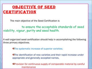 OBJECTIVE OF SEED
CERTIFICATION
            The main objective of the Seed Certification is
to ensure the acceptable standards of seed
viability, vigour, purity and seed health.
A well organized seed certification should help in accomplishing the following
three primary objectives.
The systematic increase of superior varieties;
The identification of new varieties and their rapid increase under
appropriate and generally accepted names.
Provision for continuous supply of comparable material by careful
maintenance
 