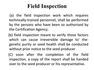 Field Inspection
(a) the field inspection work which requires
technically-trained personnel, shall be performed
by the persons who have been so authorised by
the Certification Agency;
(b) field inspection meant to verify those factors
which can cause irreversible damage to' the-
genetic purity or seed health shall be conducted
without prior notice to the seed producer
(C) soon after the completion of the field
inspection, a copy of the report shall be handed
over to the seed producer or his representative.
 