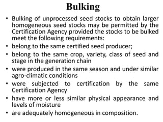 Bulking
• Bulking of unprocessed seed stocks to obtain larger
homogeneous seed stocks may be permitted by the
Certification Agency provided the stocks to be bulked
meet the following requirements:
• belong to the same certified seed producer;
• belong to the same crop, variety, class of seed and
stage in the generation chain
• were produced in the same season and under similar
agro-climatic conditions
• were subjected to certification by the same
Certification Agency
• have more or less similar physical appearance and
levels of moisture
• are adequately homogeneous in composition.
 