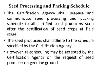 Seed Processing and Packing Schedule
• The Certification Agency shall prepare and
communicate seed processing and packing
schedule to all certified seed producers soon
after the certification of seed crops at field
stage.
• The seed producers shall adhere to the schedule
specified by the Certification Agency.
• However, re-scheduling may be accepted by the
Certification Agency on the request of seed
producer on genuine grounds.
 