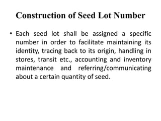 Construction of Seed Lot Number
• Each seed lot shall be assigned a specific
number in order to facilitate maintaining its
identity, tracing back to its origin, handling in
stores, transit etc., accounting and inventory
maintenance and referring/communicating
about a certain quantity of seed.
 