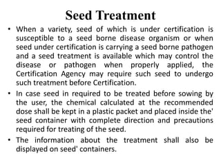 Seed Treatment
• When a variety, seed of which is under certification is
susceptible to a seed borne disease organism or when
seed under certification is carrying a seed borne pathogen
and a seed treatment is available which may control the
disease or pathogen when properly applied, the
Certification Agency may require such seed to undergo
such treatment before Certification.
• In case seed in required to be treated before sowing by
the user, the chemical calculated at the recommended
dose shall be kept in a plastic packet and placed inside the'
seed container with complete direction and precautions
required for treating of the seed.
• The information about the treatment shall also be
displayed on seed' containers.
 