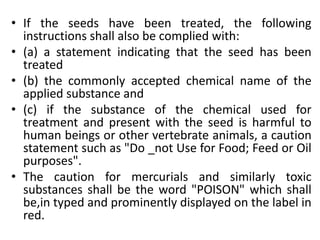 • If the seeds have been treated, the following
instructions shall also be complied with:
• (a) a statement indicating that the seed has been
treated
• (b) the commonly accepted chemical name of the
applied substance and
• (c) if the substance of the chemical used for
treatment and present with the seed is harmful to
human beings or other vertebrate animals, a caution
statement such as "Do _not Use for Food; Feed or Oil
purposes".
• The caution for mercurials and similarly toxic
substances shall be the word "POISON" which shall
be,in typed and prominently displayed on the label in
red.
 
