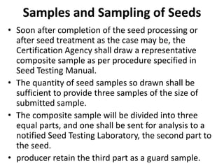 Samples and Sampling of Seeds
• Soon after completion of the seed processing or
after seed treatment as the case may be, the
Certification Agency shall draw a representative
composite sample as per procedure specified in
Seed Testing Manual.
• The quantity of seed samples so drawn shall be
sufficient to provide three samples of the size of
submitted sample.
• The composite sample wiIl be divided into three
equal parts, and one shall be sent for analysis to a
notified Seed Testing Laboratory, the second part to
the seed.
• producer retain the third part as a guard sample.
 