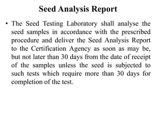 Seed Analysis Report
• The Seed Testing Laboratory shall analyse the
seed samples in accordance with the prescribed
procedure and deliver the Seed Analysis Report
to the Certification Agency as soon as may be,
but not later than 30 days from the date of receipt
of the samples unless the seed is subjected to
such tests which require more than 30 days for
completion of the test.
 