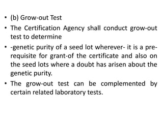 • (b) Grow-out Test
• The Certification Agency shall conduct grow-out
test to determine
• -genetic purity of a seed lot wherever- it is a pre-
requisite for grant-of the certificate and also on
the seed lots where a doubt has arisen about the
genetic purity.
• The grow-out test can be complemented by
certain related laboratory tests.
 