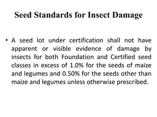 Seed Standards for Insect Damage
• A seed lot under certification shall not have
apparent or visible evidence of damage by
insects for both Foundation and Certified seed
classes in excess of 1.0% for the seeds of maize
and legumes and 0.50% for the seeds other than
maize and legumes unless otherwise prescribed.
 