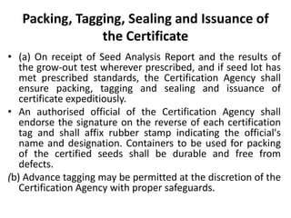 Packing, Tagging, Sealing and Issuance of
the Certificate
• (a) On receipt of Seed Analysis Report and the results of
the grow-out test wherever prescribed, and if seed lot has
met prescribed standards, the Certification Agency shall
ensure packing, tagging and sealing and issuance of
certificate expeditiously.
• An authorised official of the Certification Agency shall
endorse the signature on the reverse of each certification
tag and shall affix rubber stamp indicating the official's
name and designation. Containers to be used for packing
of the certified seeds shall be durable and free from
defects.
(b) Advance tagging may be permitted at the discretion of the
Certification Agency with proper safeguards.
 