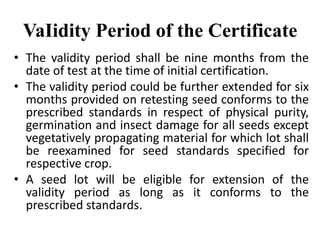 VaIidity Period of the Certificate
• The validity period shall be nine months from the
date of test at the time of initial certification.
• The validity period could be further extended for six
months provided on retesting seed conforms to the
prescribed standards in respect of physical purity,
germination and insect damage for all seeds except
vegetatively propagating material for which lot shall
be reexamined for seed standards specified for
respective crop.
• A seed lot will be eligible for extension of the
validity period as long as it conforms to the
prescribed standards.
 