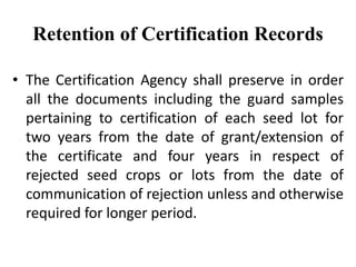 Retention of Certification Records
• The Certification Agency shall preserve in order
all the documents including the guard samples
pertaining to certification of each seed lot for
two years from the date of grant/extension of
the certificate and four years in respect of
rejected seed crops or lots from the date of
communication of rejection unless and otherwise
required for longer period.
 