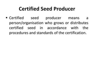 Certified Seed Producer
 Certified seed producer means a
person/organisation who grows or distributes
certified seed in accordance with the
procedures and standards of the certification.
 