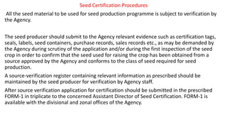 Seed Certification Procedures
All the seed material to be used for seed production programme is subject to verification by
the Agency.
The seed producer should submit to the Agency relevant evidence such as certification tags,
seals, labels, seed containers, purchase records, sales records etc., as may be demanded by
the Agency during scrutiny of the application and/or during the first inspection of the seed
crop in order to confirm that the seed used for raising the crop has been obtained from a
source approved by the Agency and conforms to the class of seed required for seed
production.
A source-verification register containing relevant information as prescribed should be
maintained by the seed producer for verification by Agency staff.
After source verification application for certification should be submitted in the prescribed
FORM-1 in triplicate to the concerned Assistant Director of Seed Certification. FORM-1 is
available with the divisional and zonal offices of the Agency.
 