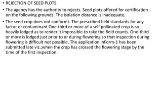 • REJECTION OF SEED PLOTS
• The agency has the authority to rejects. Seed plots offered for certification
on the following grounds. The isolation distance is inadequate.
• The seed crop does not conformt. The prescribed field standards for any
factor or contaminant One-third or more of a self pollinated crop is so
heavily lodged as to render it impossible to take the field counts. One-third
or more is lodged just prior to or during flowering so that inspection during
flowering is difficult not possible. The application inForm-1 has been
submitted late viz.,when the crop has crossed the flowering stage by the
time of the first inspection.
 