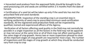 • Harvested seed produce from the approved fields should be brought to the
seed processing unit and seeds are certified within 2 ½ months from the date of
harvest.
• Certification of a seed lot will be taken up only if the seed lots has met the
prescribed field and seed standards
FIELDINSPECTION Inspection of the standing crop is an essential step in
verifying conformity of seed crop to prescribed minimum seed-certification
standards, All the registered seed production fields will be inspected by
qualified, trained and experienced officers of the Agency.
Verification of all factors affecting seed quality in the field may not normally be
possible in a single inspection as all the factors in the field may not be apparent
or may not occur at the same time or all of them may not affect seed quality at
the same stage of crop growth. Hence two or more inspections phased to cover
all the important stages of crop growth are required for most crops. The number
of inspections and the stages of crop growth at which they should be conducted
vary from crop to crop
 