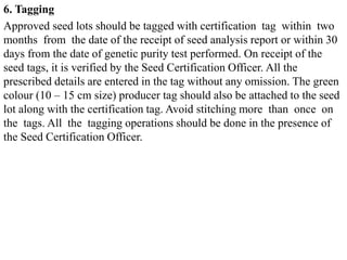 6. Tagging
Approved seed lots should be tagged with certification tag within two
months from the date of the receipt of seed analysis report or within 30
days from the date of genetic purity test performed. On receipt of the
seed tags, it is verified by the Seed Certification Officer. All the
prescribed details are entered in the tag without any omission. The green
colour (10 – 15 cm size) producer tag should also be attached to the seed
lot along with the certification tag. Avoid stitching more than once on
the tags. All the tagging operations should be done in the presence of
the Seed Certification Officer.
 