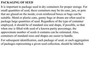 PACKAGING OF SEED
It is important to package seed in dry containers for proper storage. For
small quantities of seed, these containers may be tin cans, jars, or pots
that are glazed on the inside; even reinforced boxes or bags can be
suitable. Metal or plastic cans, gunny bags or drums are often used to
package large quantities of seed. Regardless of the type of container
employed, it should be of standard size and shape, if possible, so that
when one is filled with seed of a known purity percentage, the
approximate number of seeds it contains can be estimated. Also,
containers of standard sizes and shapes are easier to handle.
For subsequent identification, each package of seed, or each aggregation
of packages representing a given seed collection, should be labelled.
 