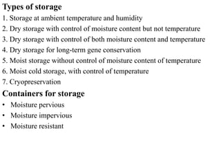 Types of storage
1. Storage at ambient temperature and humidity
2. Dry storage with control of moisture content but not temperature
3. Dry storage with control of both moisture content and temperature
4. Dry storage for long-term gene conservation
5. Moist storage without control of moisture content of temperature
6. Moist cold storage, with control of temperature
7. Cryopreservation
Containers for storage
• Moisture pervious
• Moisture impervious
• Moisture resistant
 