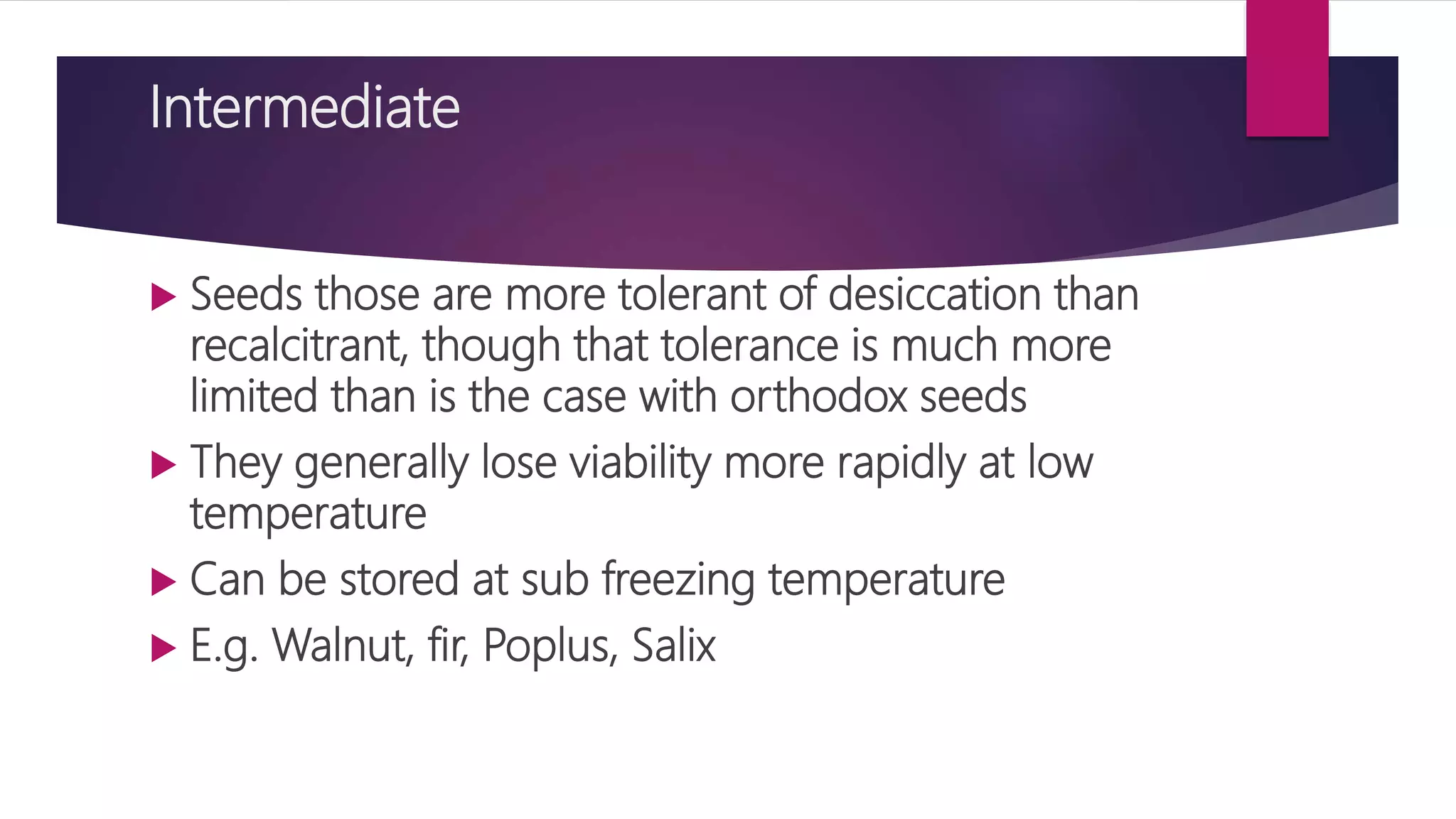 Intermediate
 Seeds those are more tolerant of desiccation than
recalcitrant, though that tolerance is much more
limited than is the case with orthodox seeds
 They generally lose viability more rapidly at low
temperature
 Can be stored at sub freezing temperature
 E.g. Walnut, fir, Poplus, Salix
 