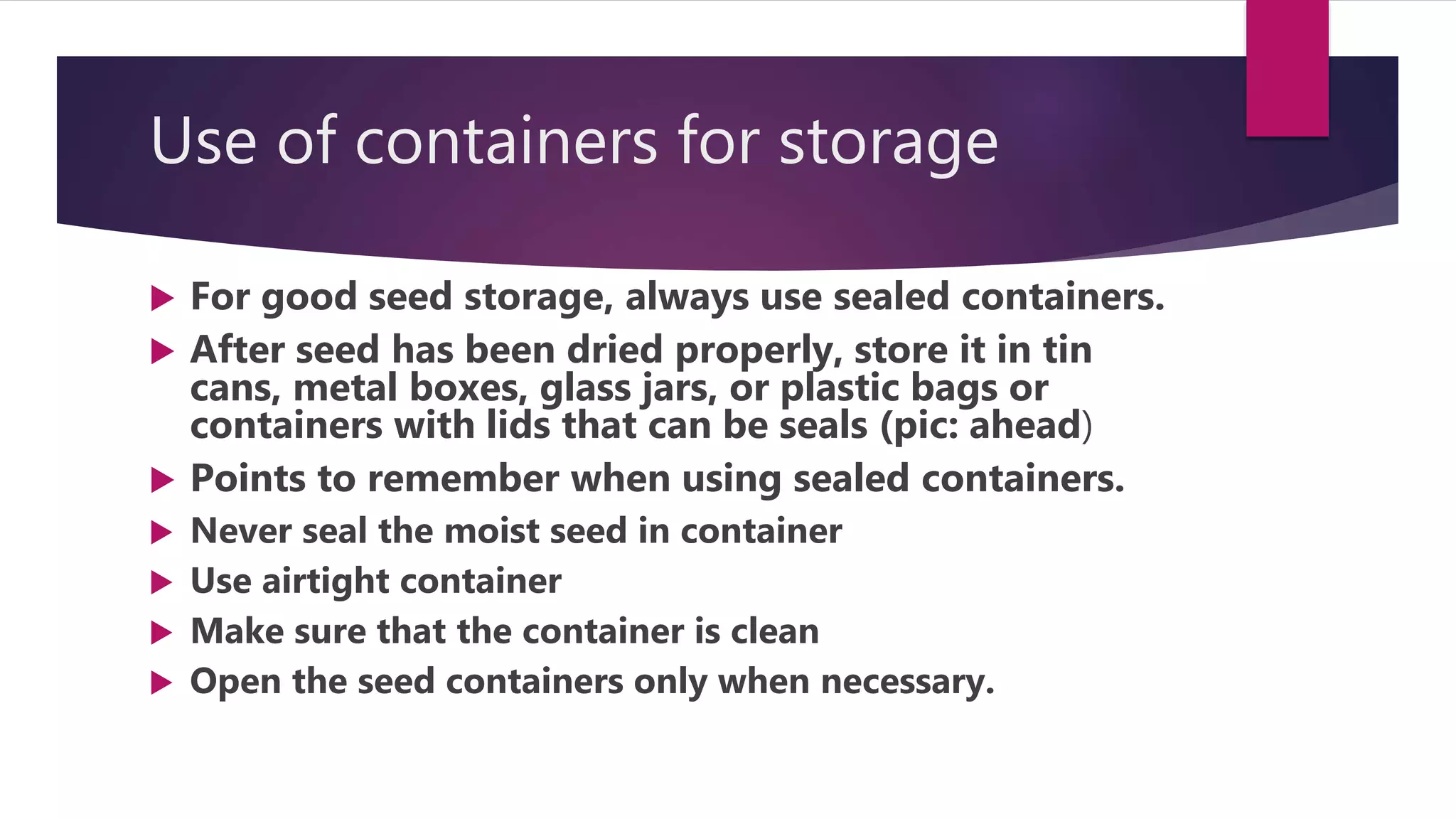 Use of containers for storage
 For good seed storage, always use sealed containers.
 After seed has been dried properly, store it in tin
cans, metal boxes, glass jars, or plastic bags or
containers with lids that can be seals (pic: ahead)
 Points to remember when using sealed containers.
 Never seal the moist seed in container
 Use airtight container
 Make sure that the container is clean
 Open the seed containers only when necessary.
 