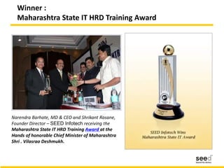 Winner :
Maharashtra State IT HRD Training Award
Narendra Barhate, MD & CEO and Shrikant Rasane,
Founder Director – SEED Infotech receiving the
Maharashtra State IT HRD Training Award at the
Hands of honorable Chief Minister of Maharashtra
Shri . Vilasrao Deshmukh.
 