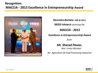 21/10/2015 28
Recognition:
MACCIA - 2013 Excellence in Entrepreneurship Award
Narendra Barhate, (MD & CEO )
SEED Infotech receiving the
MACCIA - 2013
Excellence in Entrepreneurship Award
from
Mr. Sharad Pawar,
Hon. Union Minister
for Agriculture & Food Processing Industries
 