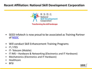 Recent Affiliation: National Skill Development Corporation
 SEED Infotech is now proud to be associated as Training Partner
of NSDC
 Will conduct Skill Enhancement Training Programs
 IT / ITES
 IT- Telecom (Mobile)
 IT IMS – Hardware & Networking (Electronics and IT Hardware)
 Mechatronics (Electronics and IT Hardware)
 Healthcare
 BFSI
 