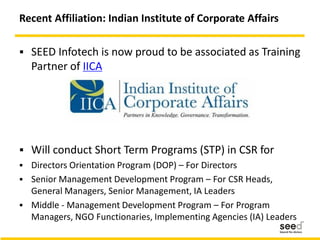 Recent Affiliation: Indian Institute of Corporate Affairs
 SEED Infotech is now proud to be associated as Training
Partner of IICA
 Will conduct Short Term Programs (STP) in CSR for
 Directors Orientation Program (DOP) – For Directors
 Senior Management Development Program – For CSR Heads,
General Managers, Senior Management, IA Leaders
 Middle - Management Development Program – For Program
Managers, NGO Functionaries, Implementing Agencies (IA) Leaders
 