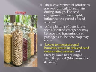 storage
 These environmental conditions
are very difficult to maintain
during storage. The seed
storage environment highly
influences the period of seed
survival.
 After planting of deteriorate
seeds, seedling emergence may
be poor and transmission of
pathogens to the new crop may
occur.
 Lower temperature and
humidity result in delayed seed
deteriorative process and
thereby leads to prolonged
viability period (Mohammadi et
al., 2011).
 