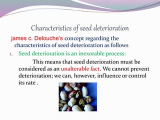 Characteristics of seed deterioration
james c. Delouche’s concept regarding the
characteristics of seed deterioration as follows
1. Seed deterioration is an inexorable process:
This means that seed deterioration must be
considered as an unalterable fact. We cannot prevent
deterioration; we can, however, influence or control
its rate .
 