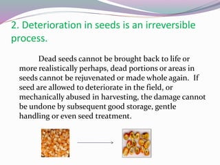 2. Deterioration in seeds is an irreversible
process.
Dead seeds cannot be brought back to life or
more realistically perhaps, dead portions or areas in
seeds cannot be rejuvenated or made whole again. If
seed are allowed to deteriorate in the field, or
mechanically abused in harvesting, the damage cannot
be undone by subsequent good storage, gentle
handling or even seed treatment.
 