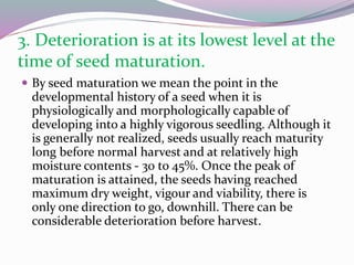 3. Deterioration is at its lowest level at the
time of seed maturation.
 By seed maturation we mean the point in the
developmental history of a seed when it is
physiologically and morphologically capable of
developing into a highly vigorous seedling. Although it
is generally not realized, seeds usually reach maturity
long before normal harvest and at relatively high
moisture contents - 30 to 45%. Once the peak of
maturation is attained, the seeds having reached
maximum dry weight, vigour and viability, there is
only one direction to go, downhill. There can be
considerable deterioration before harvest.
 