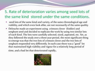 5. Rate of deterioration varies among seed lots of
the same kind stored under the same conditions.
 seed lots of the same kind and variety, of the same chronological age and
viability, and which even look alike, are not necessarily of the same quality.
 Delouche made an experiment using crimson clover (fodder) and
sorghum seed and decided to replicate the work by using two similar lots
of each kind. The lots were carefully selected, sized, aspirated, etc. Yet, as
they followed the study over a three year period, the most significant thing
to emerge was that the two lots of crimson clover and the two lots of
sorghum responded very differently. In each case there was a "good" lot
that maintained high viability and vigour for a relatively long period of
time, and a bad lot that deteriorated rapidly.
 