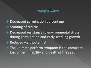 Decreased germination percentage
 Stunting of radicle
 Decreased resistance to environmental stress
during germination and early seedling growth
 Reduced yield potential
 The ultimate perform symptom is the complete
loss of germinability and death of the seed
 