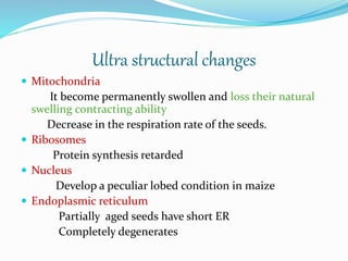 Ultra structural changes
 Mitochondria
It become permanently swollen and loss their natural
swelling contracting ability
Decrease in the respiration rate of the seeds.
 Ribosomes
Protein synthesis retarded
 Nucleus
Develop a peculiar lobed condition in maize
 Endoplasmic reticulum
Partially aged seeds have short ER
Completely degenerates
 