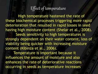 High temperature hastened the rate of
these biochemical processes triggering more rapid
deterioration that resulted in rapid losses in seed
having high moisture content (Shelar et al., 2008).
Seeds sensitivity to high temperatures is
strongly dependent on their water content, loss of
viability being quicker with increasing moisture
content (Kibinza et al., 2006).
Temperature is important because it
influences the amount of moisture and also
enhances the rate of deteriorative reactions
occurring in seeds as temperature increases
Effect of temperature
 