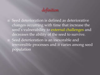  Seed deterioration is defined as deteriorative
changes occurring with time that increase the
seed’s vulnerability to external challenges and
decreases the ability of the seed to survive.
 Seed deterioration is an inexorable and
irreversible processes and it varies among seed
population
 