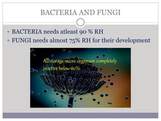 BACTERIA AND FUNGI
 BACTERIA needs atleast 90 % RH
 FUNGI needs almost 75% RH for their development
All storage micro organism completely
inactive below 62%
 