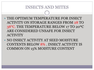INSECTS AND MITES
 THE OPTIMUM TEMPERATURE FOR INSECT
ACTIVITY ON STORAGE RANGES FROM 28 TO
38°C. THE TEMPERATURE BELOW 17 TO 20ºC
ARE CONSIDERED UNSAFE FOR INSECT
ACTIVITY
 NO INSECT ACTIVITY AT SEED MOISTURE
CONTENTS BELOW 8% . INSECT ACTIVITY IS
COMMON ON 15% MOISTURE CONTENT
 