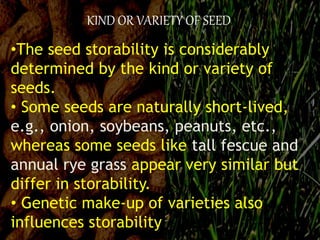 KIND OR VARIETY OF SEED
•The seed storability is considerably
determined by the kind or variety of
seeds.
• Some seeds are naturally short-lived,
e.g., onion, soybeans, peanuts, etc.,
whereas some seeds like tall fescue and
annual rye grass appear very similar but
differ in storability.
• Genetic make-up of varieties also
influences storability
 