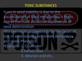 TOXIC SUBSTANCES
•Loss in seed viability is due to the
accumulation of toxic metabolites is the is
one of the most attractive explanation of
seed deterioration
•Bio chemicals suggested to be the cause of
loss in seed viability are Indole derivatives
and some Phenolics
•Example: 1. Coumarin
2.Ferulic acid
3. Abscisic acid etc.,
 