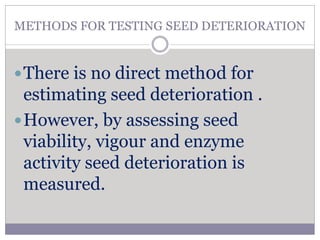 METHODS FOR TESTING SEED DETERIORATION
There is no direct meth0d for
estimating seed deterioration .
However, by assessing seed
viability, vigour and enzyme
activity seed deterioration is
measured.
 