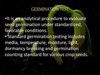 GERMINATION TEST
•It is an analytical procedure to evaluate
seed germination under standardized,
favorable conditions.
• Standard germination testing includes
media, temperature, moisture, light,
dormancy breaking and germination
counting standard for various crop seeds.
 