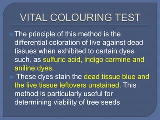 The principle of this method is the
differential coloration of live against dead
tissues when exhibited to certain dyes
such. as sulfuric acid, indigo carmine and
aniline dyes.
 These dyes stain the dead tissue blue and
the live tissue leftovers unstained. This
method is particularly useful for
determining viability of tree seeds
 