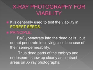  It is generally used to test the viability in
FOREST SEEDS.
 PRINCIPLE:
BaCl2 penetrate into the dead cells , but
do not penetrate into living cells because of
their semi-permeability.
Thus dead parts of the embryo and
endosperm show up clearly as contrast
areas on X- ray photographs.
 