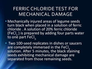 FERRIC CHLORIDE TEST FOR
MECHANICAL DAMAGE
• Mechanically injured areas of legume seeds
turn black when placed in a solution of ferric
chloride . A solution of 20% ferric chloride
(FeCl3 ) is prepared by adding four parts water
to one part FeCl3.
• Two 100-seed replicates in dishes or saucers
are completely immersed in the FeCl3
solution. After 5 minutes, the black staining
seeds exhibiting mechanical damage are
separated from those remaining seeds.
 